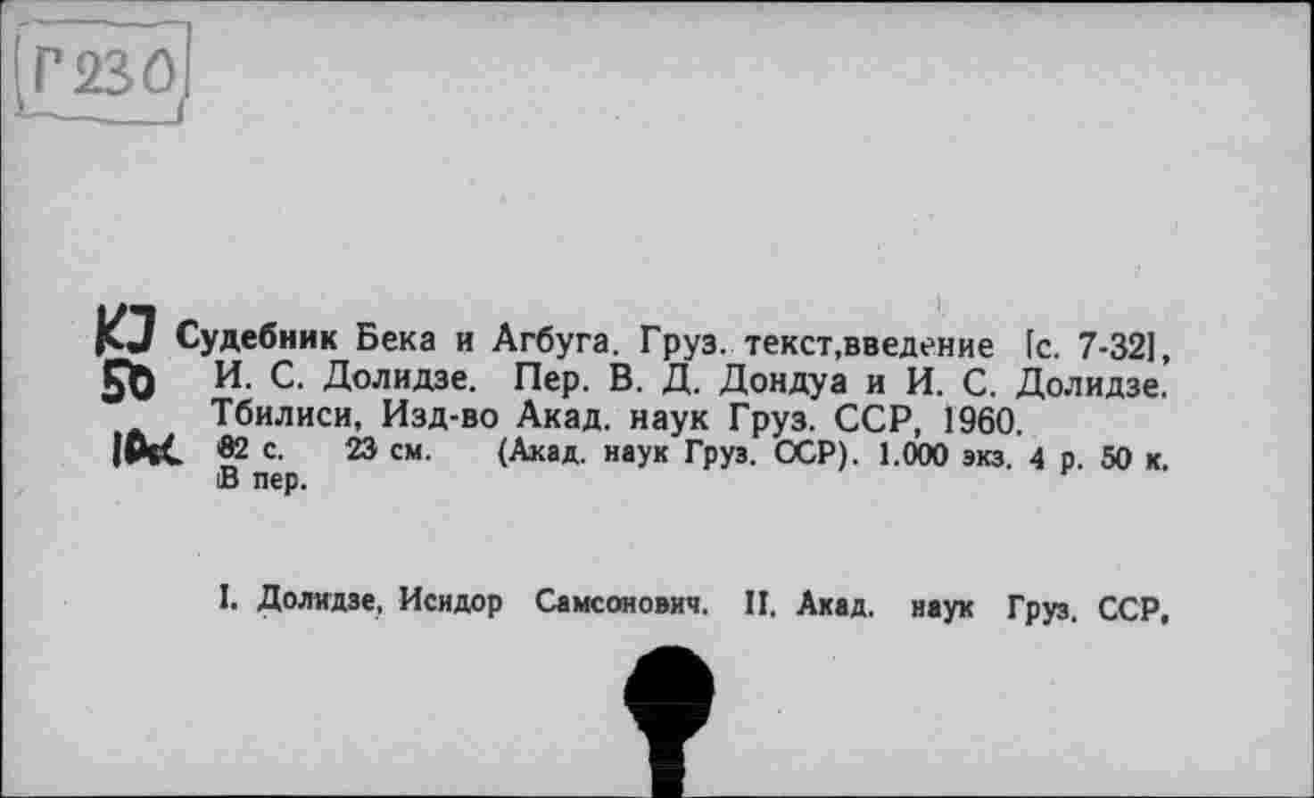 ﻿Г230
КЗ Судебник Бека и Агбуга. Груз, текст,введение [с. 7-32], И. С. Долидзе. Пер. В. Д. Дондуа и И. С. Долидзе. Тбилиси, Изд-во Акад, наук Груз. ССР, 1960. в2 с. 23 см. (Акад, наук Груз. ССР). 1.000 экз. 4 р. 50 к. В пер.
I. Долидзе, Исидор Самсонович. II. Акад, наук Груз. ССР,